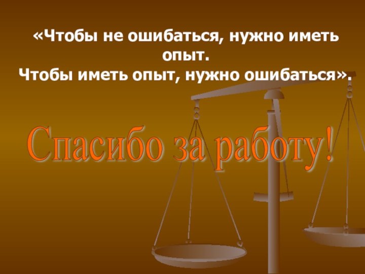 «Чтобы не ошибаться, нужно иметь опыт. Чтобы иметь опыт, нужно ошибаться».Спасибо за работу!