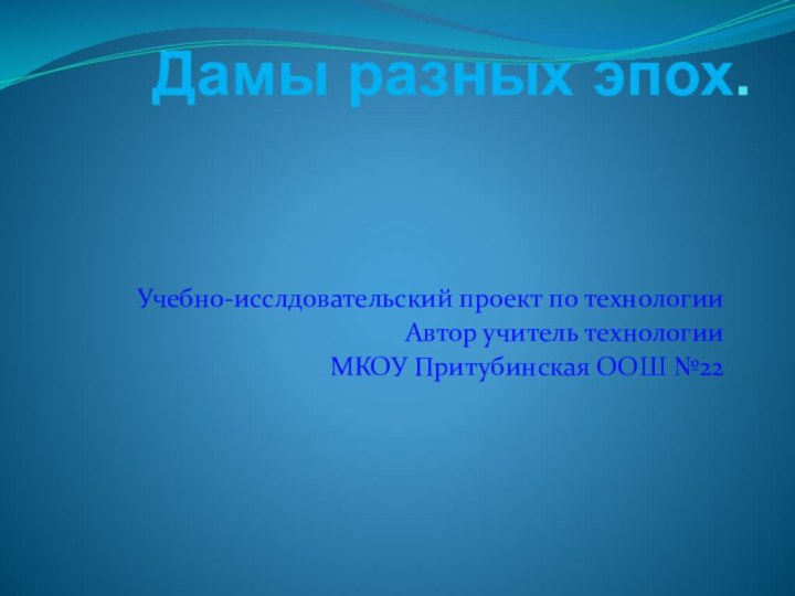 Дамы разных эпох.Учебно-исслдовательский проект по технологииАвтор учитель технологииМКОУ Притубинская ООШ №22