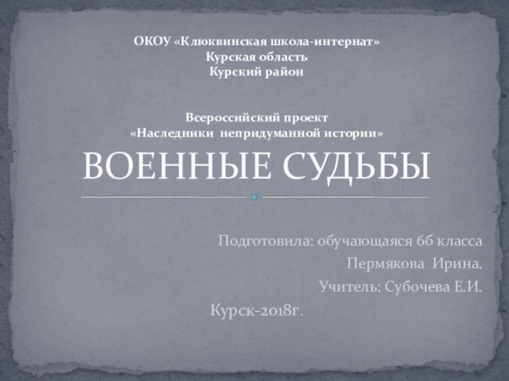 Подготовила: обучающаяся 6б классаПермякова Ирина.Учитель: Субочева Е.И.Курск-2018г.ВОЕННЫЕ СУДЬБЫОКОУ «Клюквинская школа-интернат» Курская область