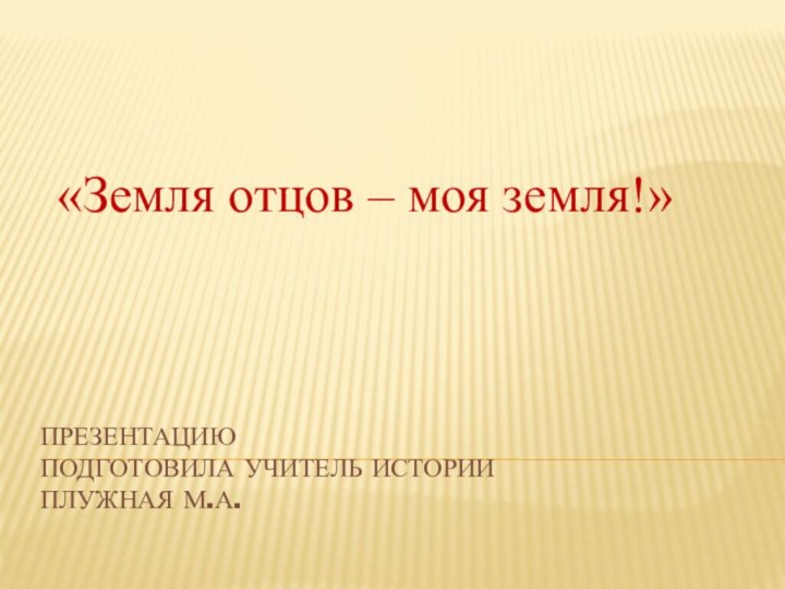 Презентацию подготовила учитель истории  Плужная М.А. «Земля отцов – моя земля!»