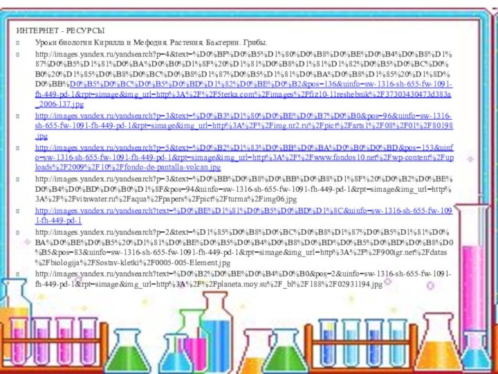 ИНТЕРНЕТ - РЕСУРСЫУроки биологии Кирилла и Мефодия. Растения. Бактерии. Грибы. http://images.yandex.ru/yandsearch?p=4&text=%D0%BF%D0%B5%D1%80%D0%B8%D0%BE%D0%B4%D0%B8%D1%87%D0%B5%D1%81%D0%BA%D0%B0%D1%8F%20%D1%81%D0%B8%D1%81%D1%82%D0%B5%D0%BC%D0%B0%20%D1%85%D0%B8%D0%BC%D0%B8%D1%87%D0%B5%D1%81%D0%BA%D0%B8%D1%85%20%D1%8D%D0%BB%D0%B5%D0%BC%D0%B5%D0%BD%D1%82%D0%BE%D0%B2&pos=136&uinfo=sw-1316-sh-655-fw-1091-fh-449-pd-1&rpt=simage&img_url=http%3A%2F%2F5terka.com%2Fimages%2Ffiz10-11reshebnik%2F37303430473d383a_2006-137.jpghttp://images.yandex.ru/yandsearch?p=3&text=%D0%B3%D1%80%D0%BE%D0%B7%D0%B0&pos=96&uinfo=sw-1316-sh-655-fw-1091-fh-449-pd-1&rpt=simage&img_url=http%3A%2F%2Fimg.nr2.ru%2Fpict%2Farts1%2F08%2F01%2F80198.jpghttp://images.yandex.ru/yandsearch?p=5&text=%D0%B2%D1%83%D0%BB%D0%BA%D0%B0%D0%BD&pos=153&uinfo=sw-1316-sh-655-fw-1091-fh-449-pd-1&rpt=simage&img_url=http%3A%2F%2Fwww.fondos10.net%2Fwp-content%2Fuploads%2F2009%2F10%2Ffondo-de-pantalla-volcan.jpghttp://images.yandex.ru/yandsearch?p=3&text=%D0%BB%D0%B8%D0%BB%D0%B8%D1%8F%20%D0%B2%D0%BE%D0%B4%D0%BD%D0%B0%D1%8F&pos=94&uinfo=sw-1316-sh-655-fw-1091-fh-449-pd-1&rpt=simage&img_url=http%3A%2F%2Fvitawater.ru%2Faqua%2Fpapers%2Fpict%2Fturma%2Fimg06.jpghttp://images.yandex.ru/yandsearch?text=%D0%BE%D1%81%D0%B5%D0%BD%D1%8C&uinfo=sw-1316-sh-655-fw-1091-fh-449-pd-1http://images.yandex.ru/yandsearch?p=2&text=%D1%85%D0%B8%D0%BC%D0%B8%D1%87%D0%B5%D1%81%D0%BA%D0%BE%D0%B5%20%D1%81%D0%BE%D0%B5%D0%B4%D0%B8%D0%BD%D0%B5%D0%BD%D0%B8%D0%B5&pos=83&uinfo=sw-1316-sh-655-fw-1091-fh-449-pd-1&rpt=simage&img_url=http%3A%2F%2F%2Fdatas%2Fbiologija%2FSostav-kletki%2F0005-005-Element.jpghttp://images.yandex.ru/yandsearch?text=%D0%B2%D0%BE%D0%B4%D0%B0&pos=2&uinfo=sw-1316-sh-655-fw-1091-fh-449-pd-1&rpt=simage&img_url=http%3A%2F%2Fplaneta.moy.su%2F_bl%2F188%2F02931194.jpg