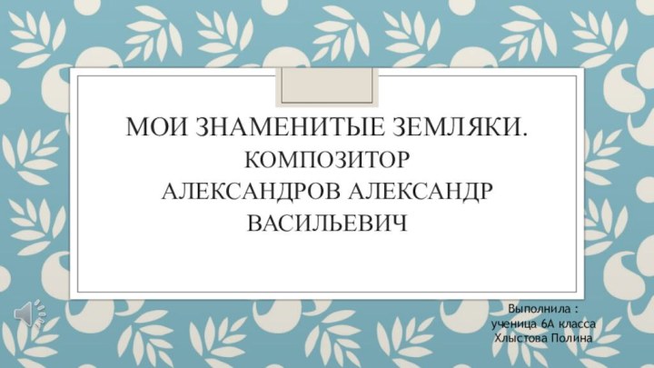 Мои знаменитые земляки. Композитор  Александров Александр ВасильевичВыполнила :ученица 6А классаХлыстова Полина