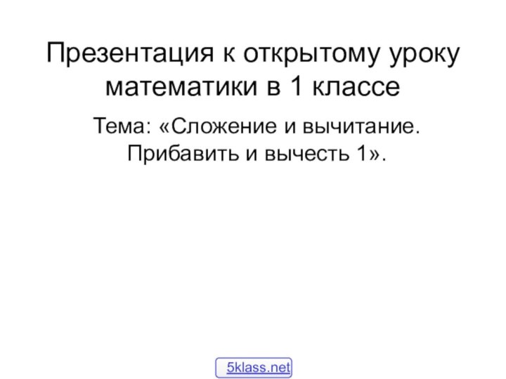 Презентация к открытому уроку математики в 1 классе Тема: «Сложение и вычитание. Прибавить и вычесть 1».