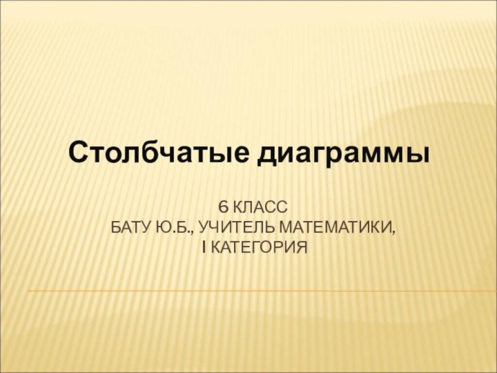 6 КЛАСС БАТУ Ю.Б., УЧИТЕЛЬ МАТЕМАТИКИ,  I КАТЕГОРИЯСтолбчатые диаграммы