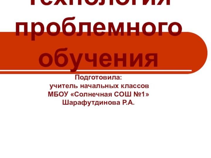 Технология проблемного обучения Подготовила:  учитель начальных классов МБОУ «Солнечная СОШ №1» Шарафутдинова Р.А.