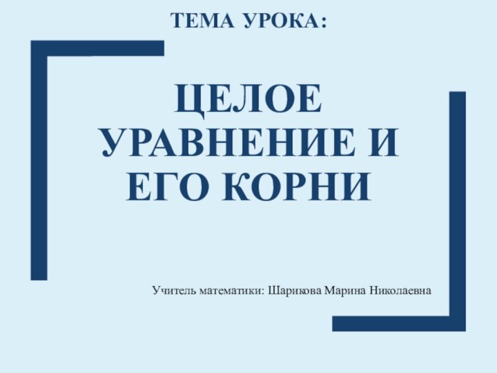 ТЕМА УРОКА:  ЦЕЛОЕ УРАВНЕНИЕ И ЕГО КОРНИ Учитель математики: Шарикова Марина Николаевна