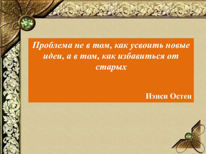 Проблема не в том, как усвоить новые идеи, а в том, как избавиться от старыхНэнси Остен