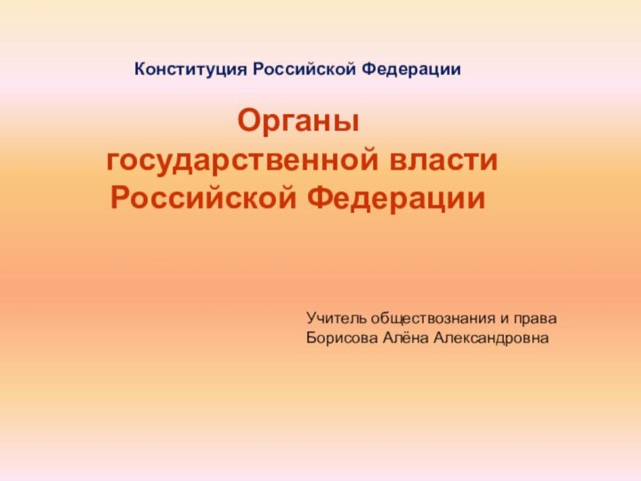 Учитель обществознания и праваБорисова Алёна АлександровнаКонституция Российской ФедерацииОрганы государственной власти Российской Федерации