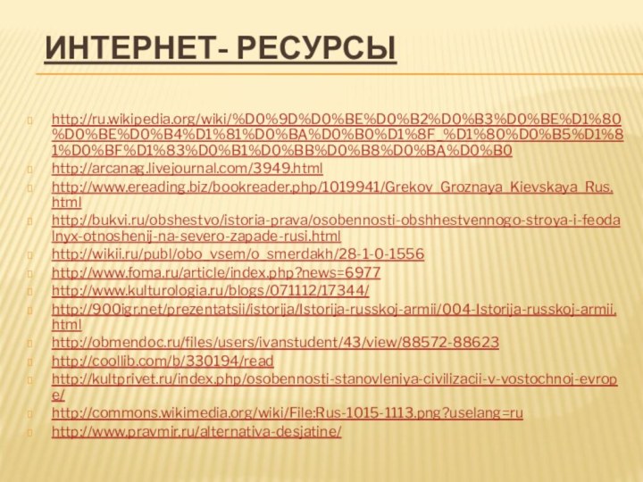 Интернет- ресурсыhttp://ru.wikipedia.org/wiki/%D0%9D%D0%BE%D0%B2%D0%B3%D0%BE%D1%80%D0%BE%D0%B4%D1%81%D0%BA%D0%B0%D1%8F_%D1%80%D0%B5%D1%81%D0%BF%D1%83%D0%B1%D0%BB%D0%B8%D0%BA%D0%B0http://arcanag.livejournal.com/3949.htmlhttp://www.ereading.biz/bookreader.php/1019941/Grekov_Groznaya_Kievskaya_Rus.htmlhttp://bukvi.ru/obshestvo/istoria-prava/osobennosti-obshhestvennogo-stroya-i-feodalnyx-otnoshenij-na-severo-zapade-rusi.htmlhttp://wikii.ru/publ/obo_vsem/o_smerdakh/28-1-0-1556http://www.foma.ru/article/index.php?news=6977http://www.kulturologia.ru/blogs/071112/17344/http:///prezentatsii/istorija/Istorija-russkoj-armii/004-Istorija-russkoj-armii.htmlhttp://obmendoc.ru/files/users/ivanstudent/43/view/88572-88623http://coollib.com/b/330194/readhttp://kultprivet.ru/index.php/osobennosti-stanovleniya-civilizacii-v-vostochnoj-evrope/http://commons.wikimedia.org/wiki/File:Rus-1015-1113.png?uselang=ruhttp://www.pravmir.ru/alternativa-desjatine/