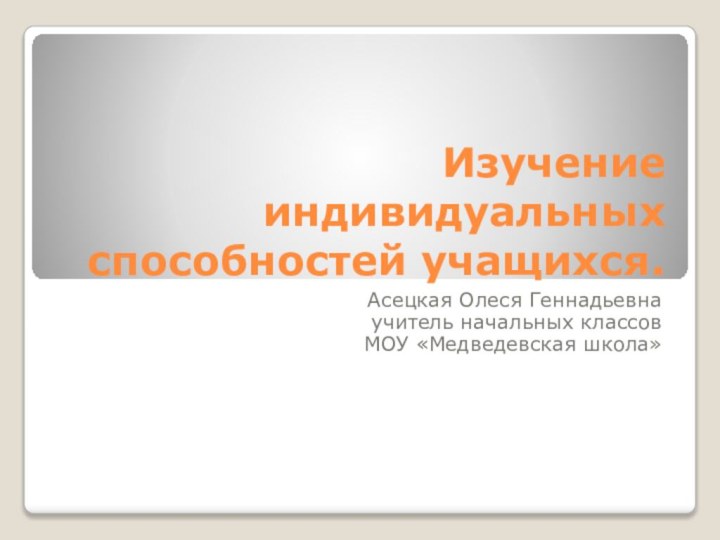 Изучение индивидуальных способностей учащихся.Асецкая Олеся Геннадьевна учитель начальных классов МОУ «Медведевская школа»