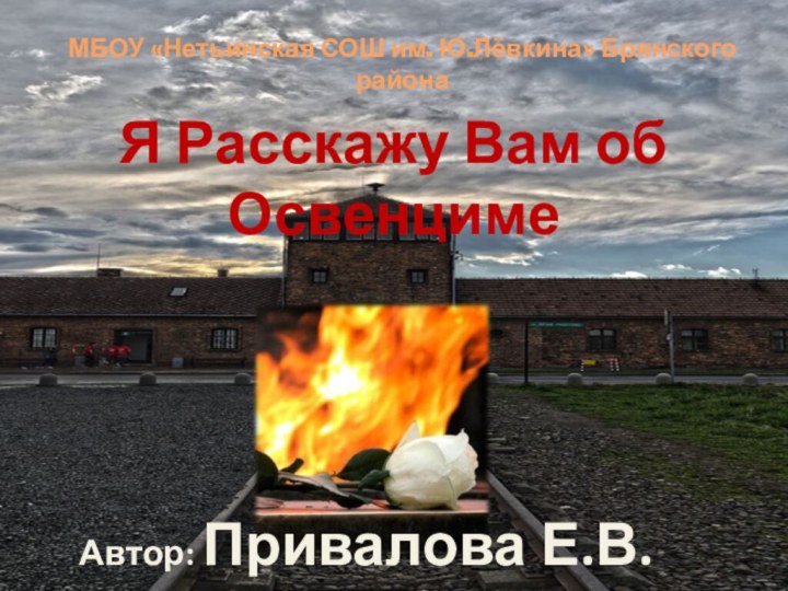 МБОУ «Нетьинская СОШ им. Ю.Лёвкина» Брянского районаЯ Расскажу Вам об ОсвенцимеАвтор: Привалова