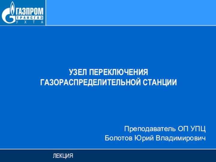 УЗЕЛ ПЕРЕКЛЮЧЕНИЯ ГАЗОРАСПРЕДЕЛИТЕЛЬНОЙ СТАНЦИИЛЕКЦИЯПреподаватель ОП УПЦБолотов Юрий Владимирович