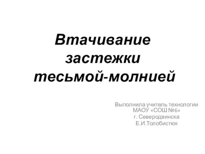 Втачивание застежки  тесьмой-молнией Выполнила учитель технологии МАОУ «СОШ №6»г. СеверодвинскаЕ.И.Толобистюк