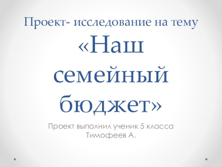 Проект- исследование на тему  «Наш семейный бюджет»Проект выполнил ученик 5 класса Тимофеев А.