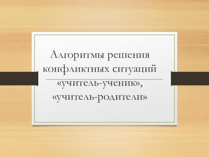 Алгоритмы решения конфликтных ситуаций  «учитель-ученик», «учитель-родители»