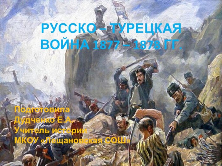 РУССКО – ТУРЕЦКАЯ ВОЙНА 1877 – 1878 ГГ.ПодготовилаДудченко Е.А.Учитель истории МКОУ «Лещановская СОШ»