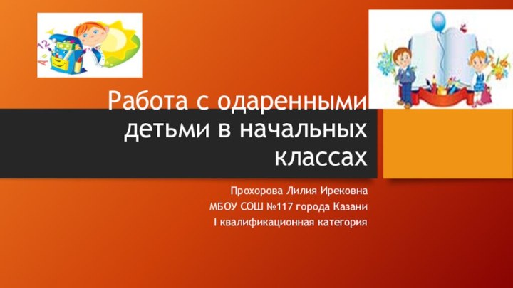 Работа с одаренными детьми в начальных классахПрохорова Лилия ИрековнаМБОУ СОШ №117 города КазаниI квалификационная категория