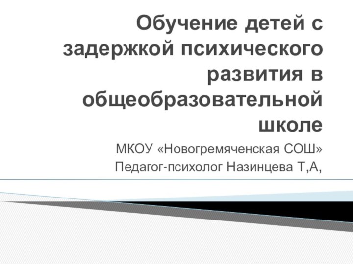 Обучение детей с задержкой психического развития в общеобразовательной школеМКОУ «Новогремяченская СОШ»Педагог-психолог Назинцева Т,А,