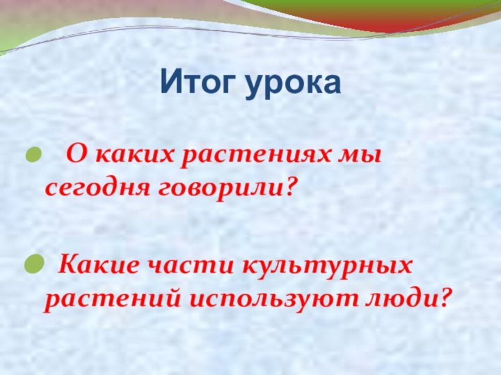 Итог урока  О каких растениях мы сегодня говорили?  Какие части культурных растений используют люди?