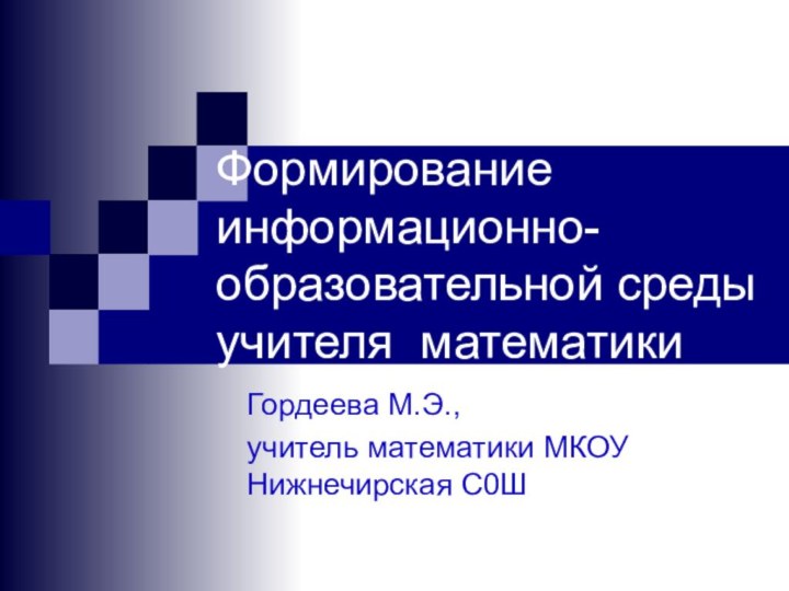 Формирование информационно-образовательной среды учителя математикиГордеева М.Э.,учитель математики МКОУ Нижнечирская С0Ш