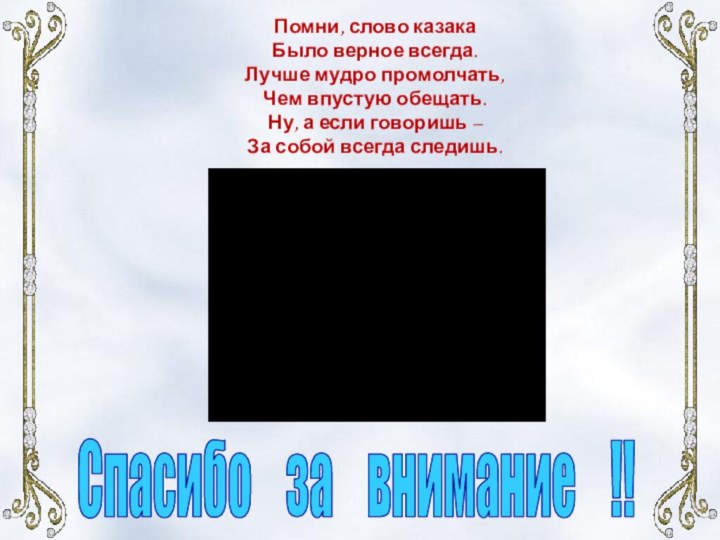 Помни, слово казакаБыло верное всегда.Лучше мудро промолчать,Чем впустую обещать.Ну, а если говоришь