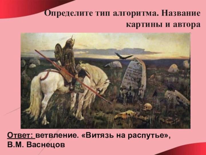 Определите тип алгоритма. Название картины и автораОтвет: ветвление. «Витязь на распутье», В.М. Васнецов