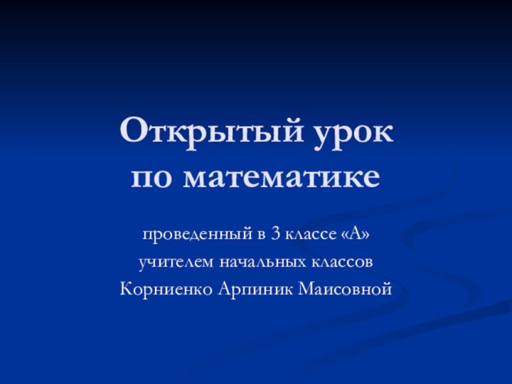 Открытый урок  по математике проведенный в 3 классе «А» учителем начальных классовКорниенко Арпиник Маисовной