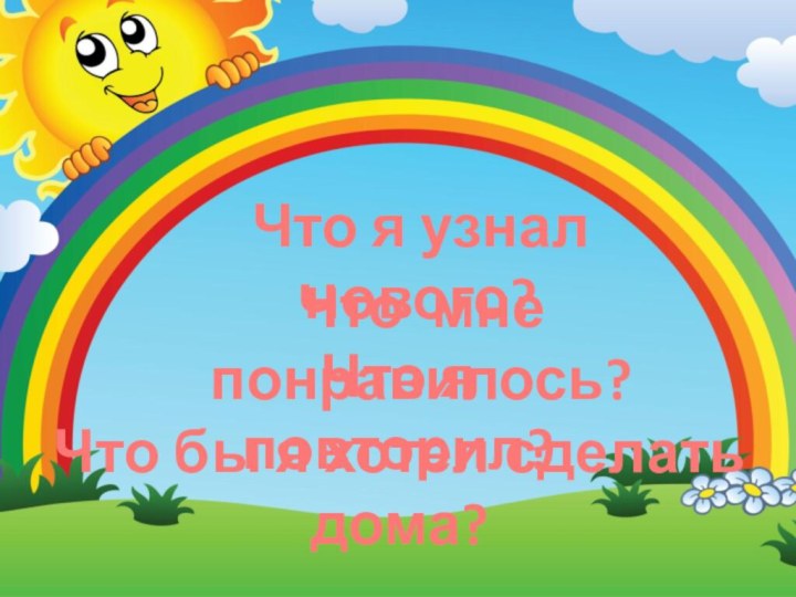 Что я узнал нового?Что я повторил?Что мне понравилось?Что бы я хотел сделать дома?