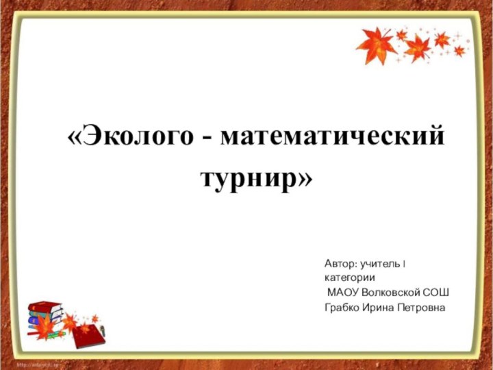 «Эколого - математический турнир» Автор: учитель I категории МАОУ Волковской СОШ Грабко Ирина Петровна