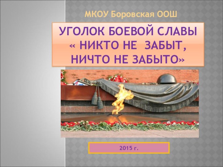 УГОЛОК БОЕВОЙ СЛАВЫ « НИКТО НЕ ЗАБЫТ,  НИЧТО НЕ ЗАБЫТО»МКОУ Боровская ООШ2015 г.