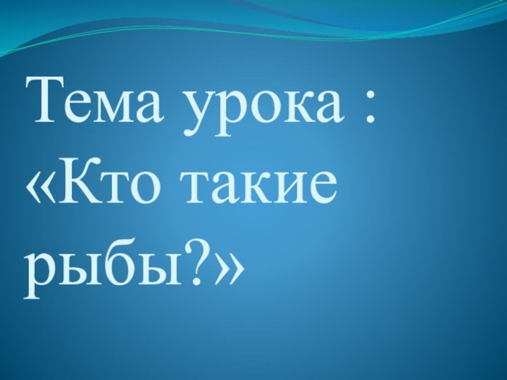 Тема урока : «Кто такие рыбы?»