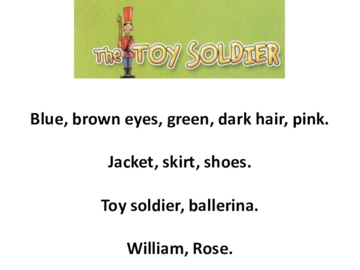Blue, brown eyes, green, dark hair, pink.Jacket, skirt, shoes.Toy soldier, ballerina. William, Rose.