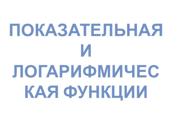 ПОКАЗАТЕЛЬНАЯ И  ЛОГАРИФМИЧЕСКАЯ ФУНКЦИИ