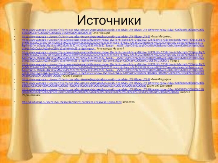 Источникиhttps://www.google.ru/search?client=opera&q=илья+муромец&sourceid=opera&ie=UTF-8&oe=UTF-8#newwindow=1&q=%D0%BE%D0%BB%D0%B5%D0%B3+%D0%B2%D0%B5%D1%89%D0%B8%D0%B9 Олег Вещийhttps://www.google.ru/search?client=opera&q=илья+муромец&sourceid=opera&ie=UTF-8&oe=UTF-8 Илья Муромецhttps://www.google.ru/search?q=александр+невский&newwindow=1&client=opera&hs=yv1&biw=1247&bih=573&tbm=isch&imgil=TtOg4pU8g7L5vM%253A%253BhV7iXNijyX933M%253Bhttp%25253A%25252F%25252Fmusic-fantasy.ru%25252Fdictionary%25252Fnevskiy-aleksandr&source=iu&pf=m&fir=TtOg4pU8g7L5vM%253A%252ChV7iXNijyX933M%252C_&usg=__x5ZiSTU5PiOI9r1Zbyq9OrD4Jio%3D&ved=0ahUKEwjd2dHLkNPPAhUBJpoKHZL9B2EQyjcIUA&ei=pQ39V53zBYHM6ASS-5-IBg#imgrc=_ Александр Невскийhttps://www.google.ru/search?q=александр+невский&newwindow=1&client=opera&hs=yv1&biw=1247&bih=573&tbm=isch&imgil=TtOg4pU8g7L5vM%253A%253BhV7iXNijyX933M%253Bhttp%25253A%25252F%25252Fmusic-fantasy.ru%25252Fdictionary%25252Fnevskiy-aleksandr&source=iu&pf=m&fir=TtOg4pU8g7L5vM%253A%252ChV7iXNijyX933M%252C_&usg=__x5ZiSTU5PiOI9r1Zbyq9OrD4Jio%3D&ved=0ahUKEwjd2dHLkNPPAhUBJpoKHZL9B2EQyjcIUA&ei=pQ39V53zBYHM6ASS-5-IBg#newwindow=1&tbm=isch&q=%D0%BF%D0%B5%D1%82%D1%80+1 Пётр 1https://www.google.ru/search?q=александр+невский&newwindow=1&client=opera&hs=yv1&biw=1247&bih=573&tbm=isch&imgil=TtOg4pU8g7L5vM%253A%253BhV7iXNijyX933M%253Bhttp%25253A%25252F%25252Fmusic-fantasy.ru%25252Fdictionary%25252Fnevskiy-aleksandr&source=iu&pf=m&fir=TtOg4pU8g7L5vM%253A%252ChV7iXNijyX933M%252C_&usg=__x5ZiSTU5PiOI9r1Zbyq9OrD4Jio%3D&ved=0ahUKEwjd2dHLkNPPAhUBJpoKHZL9B2EQyjcIUA&ei=pQ39V53zBYHM6ASS-5-IBg#newwindow=1&tbm=isch&q=%D1%8E%D1%80%D0%B8%D0%B9+%D0%B3%D0%B0%D0%B3%D0%B0%D1%80%D0%B8%D0%BD Юрий Гагаринhttps://www.google.ru/search?client=opera&q=иван+федоров&sourceid=opera&ie=UTF-8&oe=UTF-8 Иван