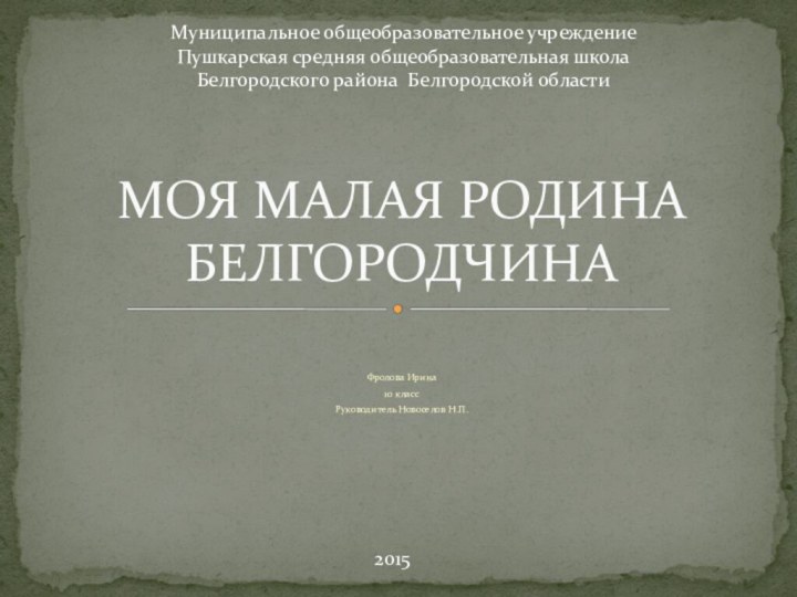 Фролова Ирина10 классРуководитель Новоселов Н.П.МОЯ МАЛАЯ РОДИНА БЕЛГОРОДЧИНАМуниципальное общеобразовательное учреждениеПушкарская средняя общеобразовательная школаБелгородского района Белгородской области2015