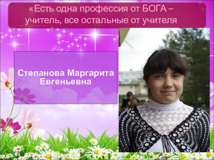 Степанова Маргарита Евгеньевна«Есть одна профессия от БОГА – учитель, все остальные от учителя