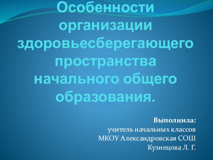 Особенности организации здоровьесберегающего пространства начального общего образования.Выполнила:учитель начальных классовМКОУ Александровская CОШКузнецова Л. Г.