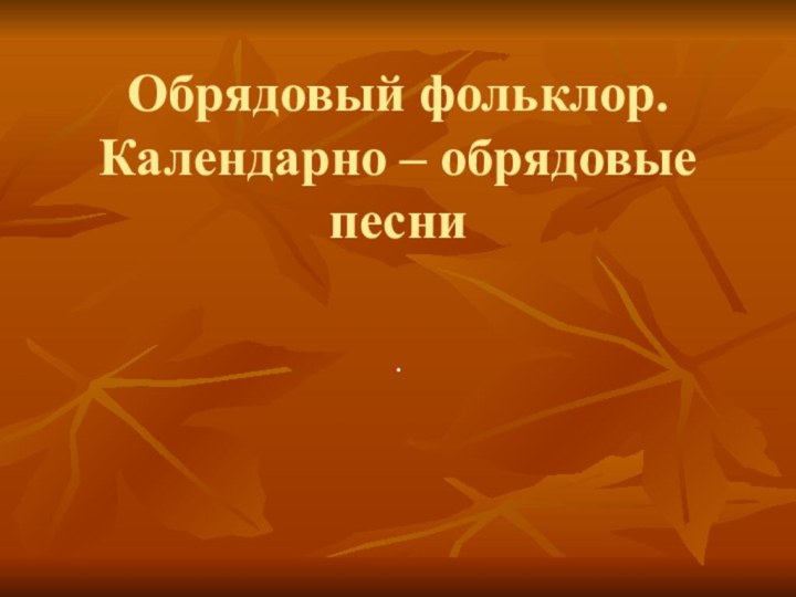 Обрядовый фольклор. Календарно – обрядовые песни.