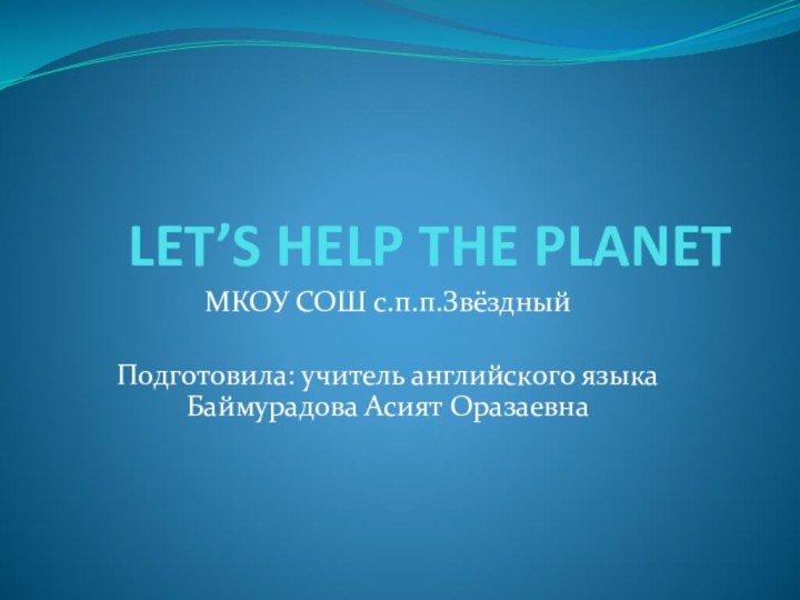 LET’S HELP THE PLANETМКОУ СОШ с.п.п.ЗвёздныйПодготовила: учитель английского языка Баймурадова Асият Оразаевна