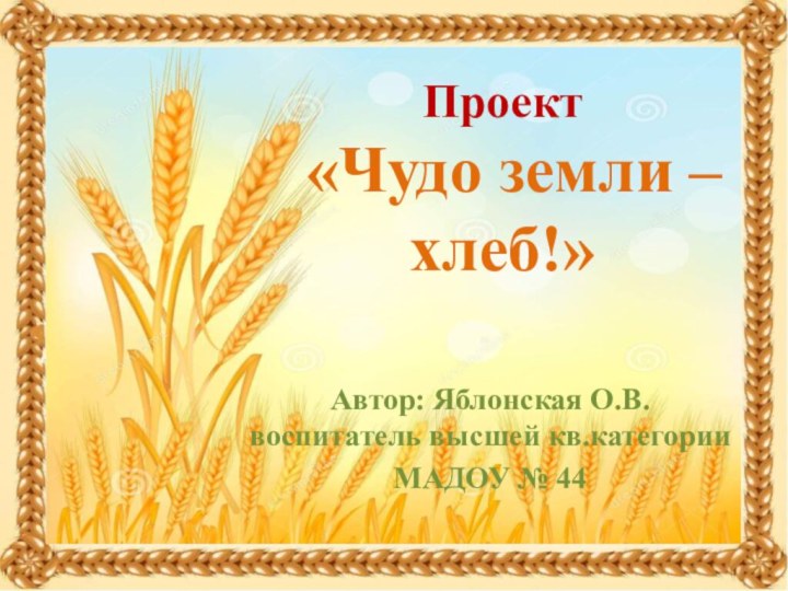 Проект  «Чудо земли – хлеб!»Автор: Яблонская О.В. воспитатель высшей кв.категории МАДОУ № 44