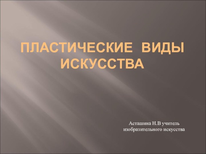 ПЛАСТИЧЕСКИЕ ВИДЫ ИСКУССТВААсташина Н.В учитель изобразительного искусства