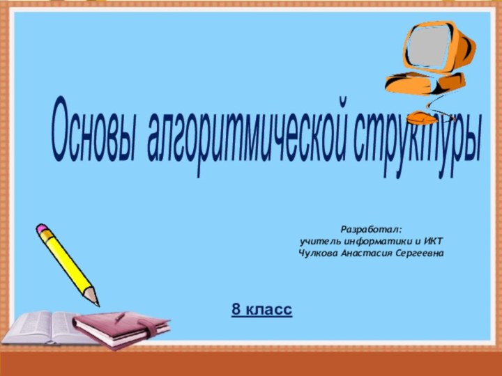 Основы алгоритмической структуры 8 классРазработал:учитель информатики и ИКТЧулкова Анастасия Сергеевна