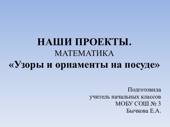 НАШИ ПРОЕКТЫ. МАТЕМАТИКА «Узоры и орнаменты на посуде»Подготовила учитель начальных классовМОБУ СОШ № 3Бычкова Е.А.