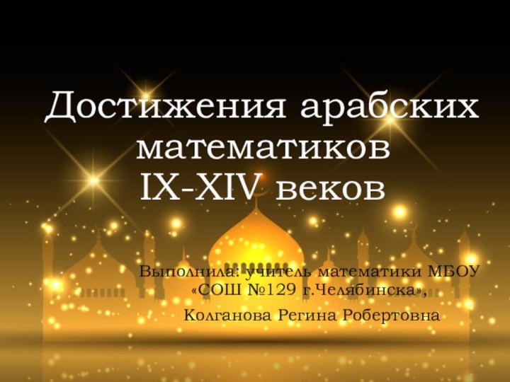 Достижения арабских математиков  IX-XIV веков Выполнила: учитель математики МБОУ «СОШ №129 г.Челябинска», Колганова Регина Робертовна