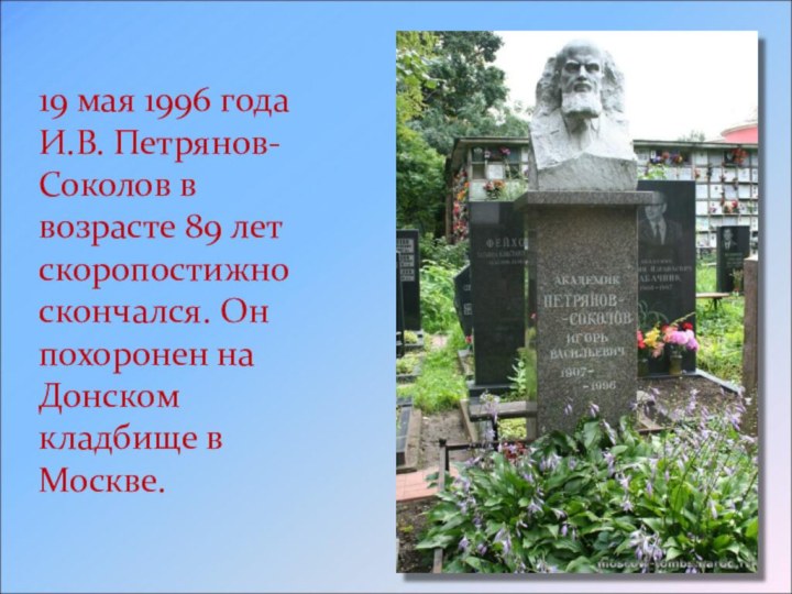 19 мая 1996 года И.В. Петрянов-Соколов в возрасте 89 лет скоропостижно скончался.