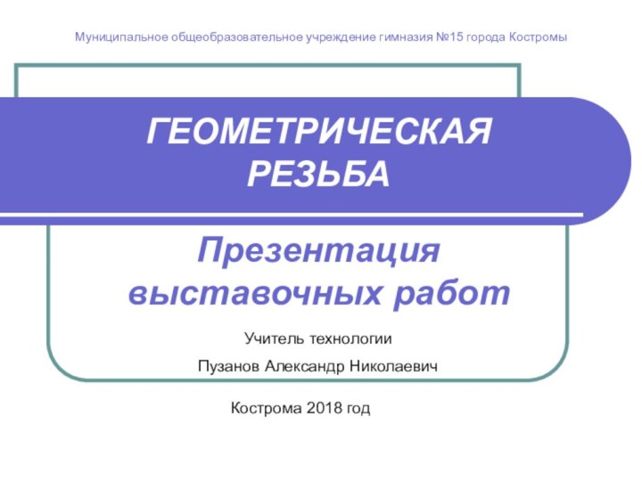 ГЕОМЕТРИЧЕСКАЯ РЕЗЬБАПрезентация выставочных работУчитель технологии Пузанов Александр Николаевич Кострома 2018 годМуниципальное общеобразовательное