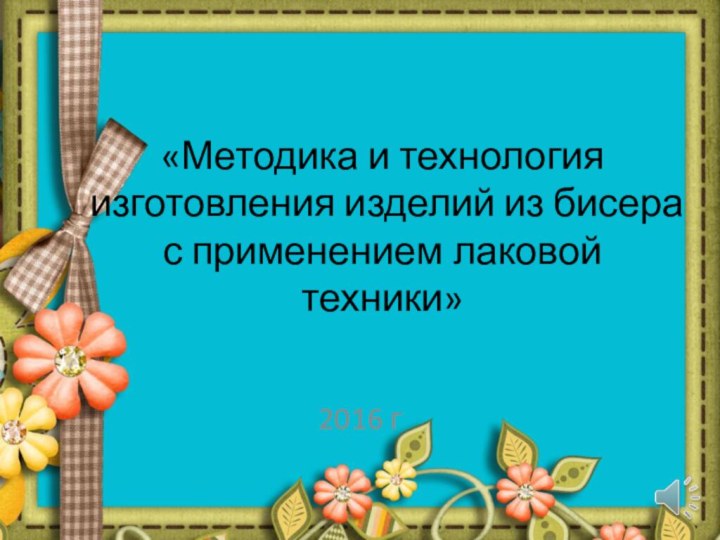 «Методика и технология изготовления изделий из бисера с применением лаковой техники»2016 г