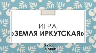 Презентация по ОДНКР Игра: Земля Иркутская (5 класс)