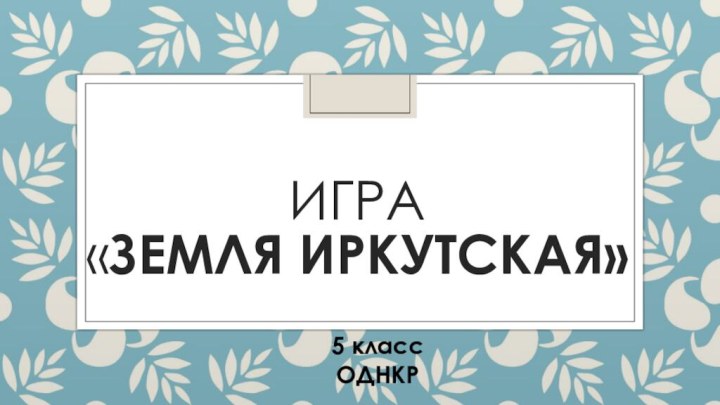 Игра  «ЗЕМЛЯ ИРКУТСКАЯ»  5 классОДНКР