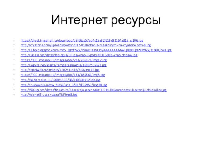 Интернет ресурсыhttps://otvet.imgsmail.ru/download/b3fd6ca57ed4c15a92f619c92164a315_s-106.jpghttp://cryazone.com/uploads/posts/2012-01/lechenie-nasekomymi-na-cryazone.com-8.jpghttp://3.bp.blogspot.com/-md5_QhdfNZk/T9mxHaaVOdI/AAAAAAAAAwQ/88SQdP9M9Zk/s1600/cola.jpghttp:///datas/biologija/CHipsy-vred-ili-polza/0006-006-Vred-chipsov.jpghttps://fs00.infourok.ru/images/doc/261/266073/img12.jpghttp://logyka.net/assets/templates/media/1608/5026/3.jpghttp://ppt4web.ru/images/1402/41456/640/img14.jpghttps://fs00.infourok.ru/images/doc/161/185862/img8.jpghttp://s020.radikal.ru/i708/1505/68/0108089123da.jpghttp://rushkolnik.ru/tw_files2/urls_3/98/d-97950/img38.jpghttp:///datas/fizkultura/Zdorovaja-pischa/0011-011-Rekomendatsii-k-pitaniju-shkolnikov.jpghttp://elena65.ucoz.ru/graffiti/img8.jpg